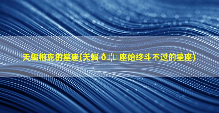 天蝎相克的星座(天蝎 🦟 座始终斗不过的星座)